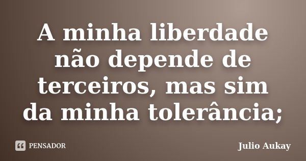 A minha liberdade não depende de terceiros, mas sim da minha tolerância;... Frase de Julio Aukay.