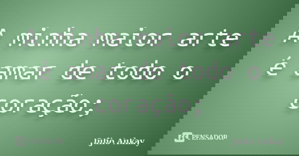 A minha maior arte é amar de todo o coração;... Frase de Julio Aukay.