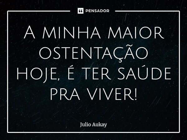 ⁠A minha maior ostentação hoje, é ter saúde pra viver!... Frase de Julio Aukay.