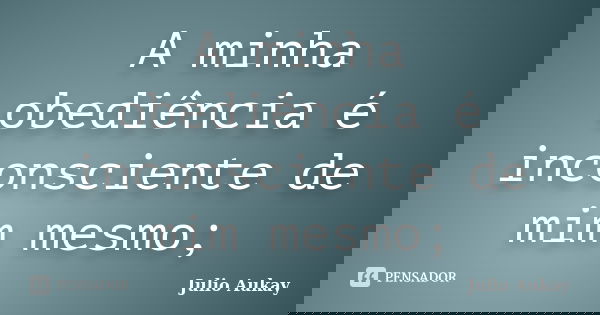 A minha obediência é inconsciente de mim mesmo;... Frase de Julio Aukay.