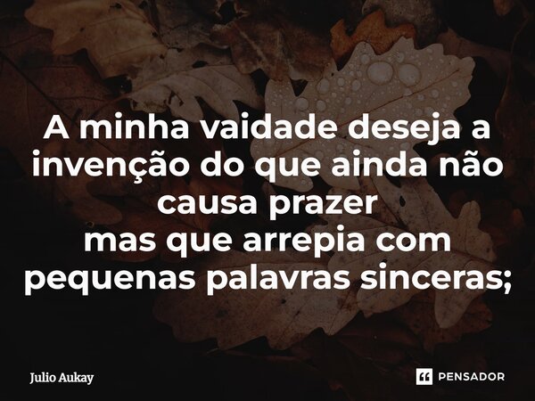 ⁠A minha vaidade deseja a invenção do que ainda não causa prazer mas que arrepia com pequenas palavras sinceras;... Frase de Julio Aukay.