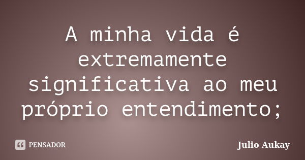 A minha vida é extremamente significativa ao meu próprio entendimento;... Frase de Julio Aukay.