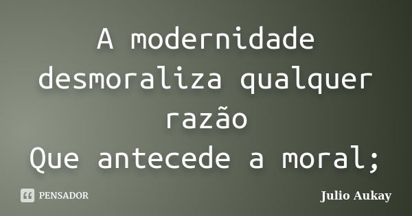 A modernidade desmoraliza qualquer razão Que antecede a moral;... Frase de Julio Aukay.