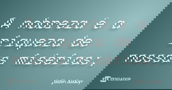 A nobreza é a riqueza de nossas misérias;... Frase de Julio Aukay.