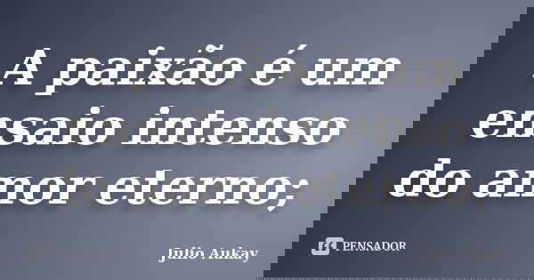 A paixão é um ensaio intenso do amor eterno;... Frase de Julio Aukay.