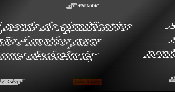 A perda do significativo não é motivo para nenhuma desistência;... Frase de Julio Aukay.