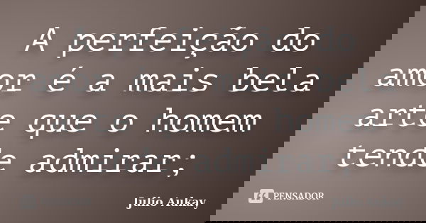 A perfeição do amor é a mais bela arte que o homem tende admirar;... Frase de Julio Aukay.