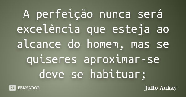 A perfeição nunca será excelência que esteja ao alcance do homem, mas se quiseres aproximar-se deve se habituar;... Frase de julio Aukay.