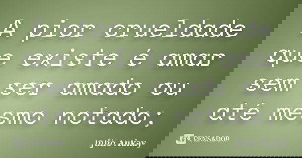 A pior crueldade que existe é amar sem ser amado ou até mesmo notado;... Frase de Julio Aukay.