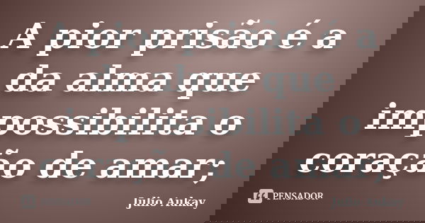 A pior prisão é a da alma que impossibilita o coração de amar;... Frase de Julio Aukay.
