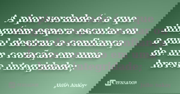 A pior verdade é a que ninguém espera escutar ou a qual destrua a confiança de um coração em uma breve integridade;... Frase de Julio Aukay.