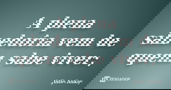 A plena sabedoria vem de quem sabe viver;... Frase de Julio Aukay.