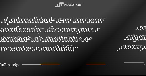 A pluralidade tem um som ensurdecedor, faz com que a singularidade do indivíduo se perca por entre a multidão;... Frase de Julio Aukay.