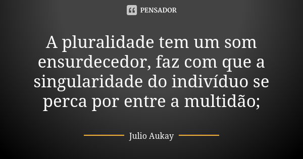 A pluralidade tem um som ensurdecedor, faz com que a singularidade do indivíduo se perca por entre a multidão;... Frase de Julio Aukay.