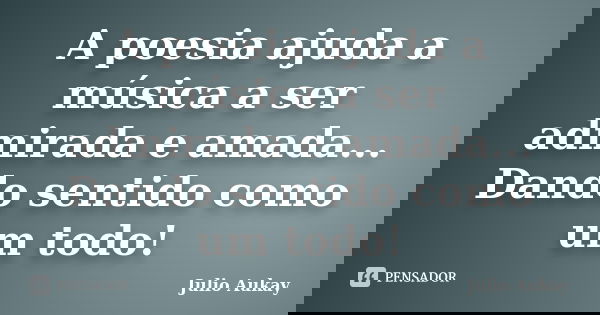 A poesia ajuda a música a ser admirada e amada... Dando sentido como um todo!... Frase de Julio Aukay.