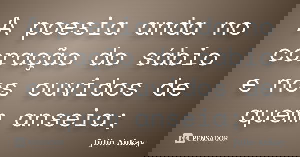 A poesia anda no coração do sábio e nos ouvidos de quem anseia;... Frase de Julio Aukay.