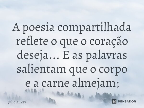 ⁠A poesia compartilhada reflete o que o coração deseja... E as palavras salientam que o corpo e a carne almejam;... Frase de Julio Aukay.