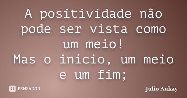 A positividade não pode ser vista como um meio! Mas o início, um meio e um fim;... Frase de julio Aukay.