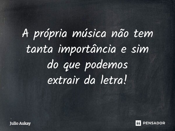 ⁠A própria música não tem tanta importância e sim do que podemos extrair da letra!... Frase de Julio Aukay.