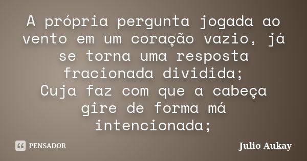 A própria pergunta jogada ao vento em um coração vazio, já se torna uma resposta fracionada dividida; Cuja faz com que a cabeça gire de forma má intencionada;... Frase de julio Aukay.