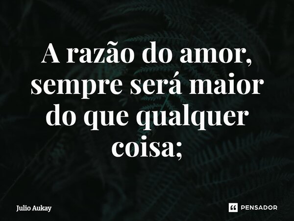 ⁠A razão do amor, sempre será maior do que qualquer coisa;... Frase de Julio Aukay.