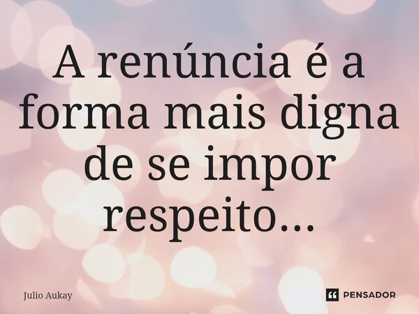 ⁠A renúncia é a forma mais digna de se impor respeito...... Frase de Julio Aukay.