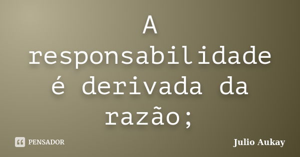 A responsabilidade é derivada da razão;... Frase de Julio Aukay.