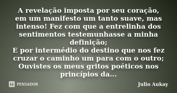 A revelação imposta por seu coração, em um manifesto um tanto suave, mas intenso! Fez com que a entrelinha dos sentimentos testemunhasse a minha definição; E po... Frase de Julio Aukay.