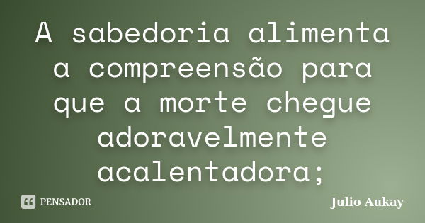 A sabedoria alimenta a compreensão para que a morte chegue adoravelmente acalentadora;... Frase de Julio Aukay.