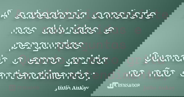 A sabedoria consiste nas dúvidas e perguntas Quando o erro grita no não entendimento;... Frase de Julio Aukay.