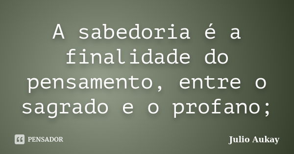 A sabedoria é a finalidade do pensamento, entre o sagrado e o profano;... Frase de Julio Aukay.