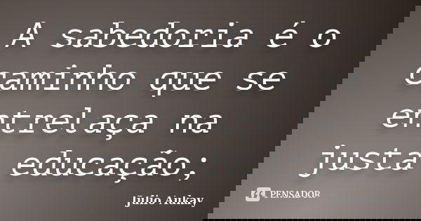 A sabedoria é o caminho que se entrelaça na justa educação;... Frase de julio Aukay.
