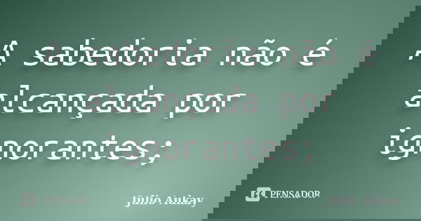 A sabedoria não é alcançada por ignorantes;... Frase de Julio Aukay.