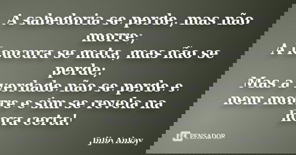 A sabedoria se perde, mas não morre; A loucura se mata, mas não se perde; Mas a verdade não se perde e nem morre e sim se revela na hora certa!... Frase de julio Aukay.