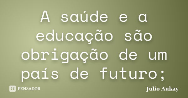 A saúde e a educação são obrigação de um país de futuro;... Frase de Julio Aukay.