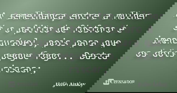 A semelhança entre a mulher é o palito de fósforo é imensurável, pois para que os dois pegue fogo... Basta riscar;... Frase de Julio Aukay.