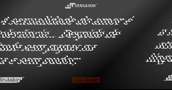 A sexualidade do amor é a tolerância... Despida de atitude sem papas na língua e sem pudor;... Frase de Julio Aukay.