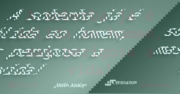 A soberba já é sólida ao homem, mas perigosa a vida!... Frase de julio aukay.