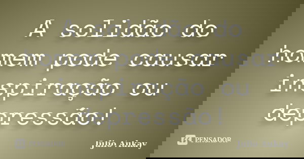 A solidão do homem pode causar inspiração ou depressão!... Frase de julio Aukay.