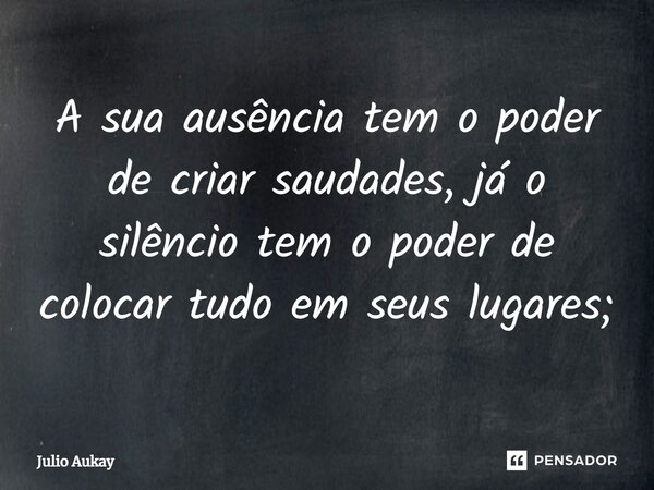 ⁠A sua ausência tem o poder de criar saudades, já o silêncio tem o poder de colocar tudo em seus lugares;... Frase de Julio Aukay.