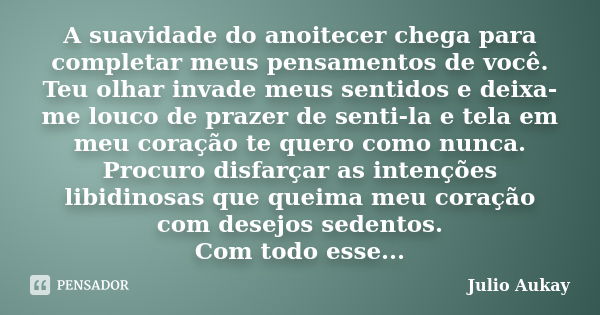 A suavidade do anoitecer chega para completar meus pensamentos de você. Teu olhar invade meus sentidos e deixa-me louco de prazer de senti-la e tela em meu cora... Frase de JULIO AUKAY.