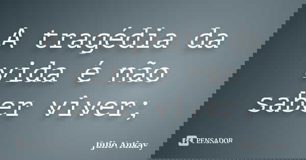 A tragédia da vida é não saber viver;... Frase de Julio Aukay.