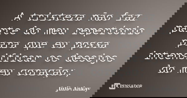 A tristeza não faz parte do meu repertório para que eu possa intensificar os desejos do meu coração;... Frase de Julio Aukay.