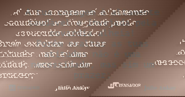 A tua coragem é altamente saudável e invejada pela covardia alheia! Porém exaltar as tuas atitudes não é uma necessidade, mas sim um prazer;... Frase de Julio Aukay.