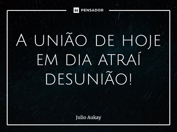 ⁠A união de hoje em dia atraí desunião!... Frase de Julio Aukay.