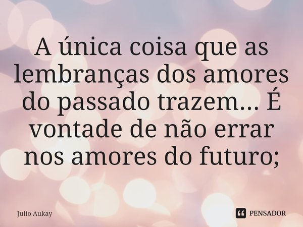 ⁠A única coisa que as lembranças dos amores do passado trazem... É vontade de não errar nos amores do futuro;... Frase de Julio Aukay.