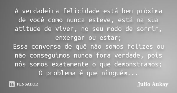 A verdadeira felicidade está bem próxima de você como nunca esteve, está na sua atitude de viver, no seu modo de sorrir, enxergar ou estar; Essa conversa de quê... Frase de Julio Aukay.