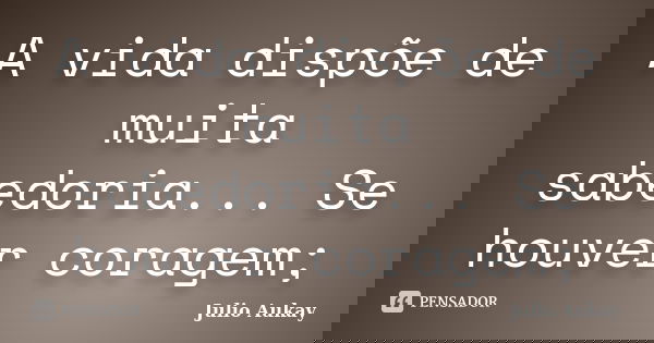 A vida dispõe de muita sabedoria... Se houver coragem;... Frase de Julio Aukay.