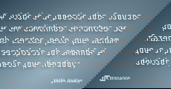 A vida é a poesia dos loucos que em caminhos errantes se fazendo certos pelo que acham que o precipício do amanhã é devido pelo que herdou;... Frase de Julio Aukay.
