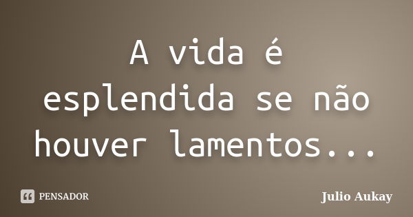 A vida é esplendida se não houver lamentos...... Frase de Julio Aukay.